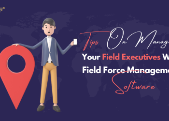 Tips on Managing Your Field Executives With Field Force Management Software